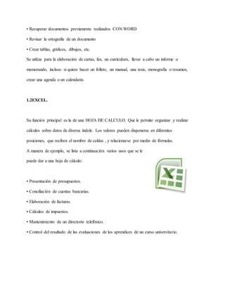• Recuperar documentos previamente realizados CON WORD
• Revisar la ortografía de un documento
• Crear tablas, gráficos, dibujos, etc.
Se utiliza para la elaboración de cartas, fax, un currículum, llevar a cabo un informe o
memorando, incluso si quiere hacer un folleto, un manual, una tesis, monografía o resumen,
crear una agenda o un calendario.
1.2EXCEL.
Su función principal es la de una HOJA DE CALCULO. Que le permite organizar y realizar
cálculos sobre datos de diversa índole. Los valores pueden disponerse en diferentes
posiciones, que reciben el nombre de celdas , y relacionarse por medio de fórmulas.
A manera de ejemplo, se lista a continuación varios usos que se le
puede dar a una hoja de cálculo:
• Presentación de presupuestos.
• Conciliación de cuentas bancarias.
• Elaboración de facturas.
• Cálculos de impuestos.
• Mantenimiento de un directorio telefónico.
• Control del resultado de las evaluaciones de los aprendices de un curso universitario.
 