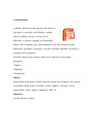 1.3 POWERPOINT.
La dinámica laboral hoy en día exige que varios niveles de
una empresa o corporación estén informados constante
mente de resultados, proyectos. En busca de esta
información se convocan a reuniones por departamento,
división…Para los gerentes, jefes y demás empleados es más fácil apoyarse de ayudas
audiovisuales que facilitan su exposición y para ello se necesitan diapositivas que apoyen la
presentación de los expositores.
PowerPoint dispone de tres elementos básicos para la elaboración de de cualquier
presentación:
• Objetivos.
• Diapositivas.
• Presentaciones.
Objetivos.
Son por decirlo de una forma, la materia prima para elaborar una presentación. Por lo general
corresponden a dibujos básicos como líneas, círculos, polígonos o secuencias de texto,
aunque también incluyen gráficas, organigramas, tablas, etc.
Diapositivas.
Son una colección de objetos.
 