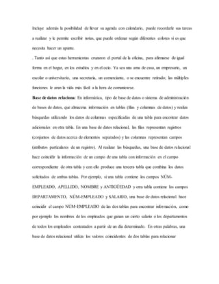Incluye además la posibilidad de llevar su agenda con calendario, puede recordarle sus tareas
a realizar y le permite escribir notas, que puede ordenar según diferentes colores si es que
necesita hacer un apunte.
. Tanto así que estas herramientas cruzaron el portal de la oficina, para afirmarse de igual
forma en el hogar, en los estudios y en el ocio. Ya sea una ama de casa, un empresario, un
escolar o universitario, una secretaria, un comerciante, o se encuentre retirado; las múltiples
funciones le aran la vida más fácil a la hora de comunicarse.
Base de datos relaciona: En informática, tipo de base de datos o sistema de administración
de bases de datos, que almacena información en tablas (filas y columnas de datos) y realiza
búsquedas utilizando los datos de columnas especificadas de una tabla para encontrar datos
adicionales en otra tabla. En una base de datos relacional, las filas representan registros
(conjuntos de datos acerca de elementos separados) y las columnas representan campos
(atributos particulares de un registro). Al realizar las búsquedas, una base de datos relacional
hace coincidir la información de un campo de una tabla con información en el campo
correspondiente de otra tabla y con ello produce una tercera tabla que combina los datos
solicitados de ambas tablas. Por ejemplo, si una tabla contiene los campos NÚM-
EMPLEADO, APELLIDO, NOMBRE y ANTIGÜEDAD y otra tabla contiene los campos
DEPARTAMENTO, NÚM-EMPLEADO y SALARIO, una base de datos relacional hace
coincidir el campo NÚM-EMPLEADO de las dos tablas para encontrar información, como
por ejemplo los nombres de los empleados que ganan un cierto salario o los departamentos
de todos los empleados contratados a partir de un día determinado. En otras palabras, una
base de datos relacional utiliza los valores coincidentes de dos tablas para relacionar
 