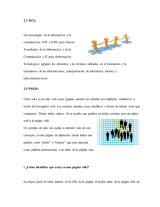 2.3 TICS.
Las tecnologías de la información y la
comunicación (TIC o NTIC para Nuevas
Tecnologías de la Información y de la
Comunicación o IT para «Información
Tecnología») agrupan los elementos y las técnicas utilizadas en el tratamiento y la
transmisión de las informaciones, principalmente de informática internet y
telecomunicaciones.
2.4 WIKIS:
Un(a) wiki es un sitio web cuyas páginas pueden ser editadas por múltiples voluntarios a
través del navegador web. Los usuarios pueden crear, modificar o borrar un mismo texto que
comparten. Tienen títulos únicos. Si se escribe una palabra en doble corchete crea un enlace
web a la página wiki.
Un ejemplo de wiki nos ayuda a entender más de este
concepto; en una página de alpinismo puede haber una
palabra como “piolet” o “brújula” que este marcada
como palabra perteneciente a un título de la página wiki.
• ¿Cómo identifico que estoy en una página wiki?
La mayor parte de wikis indican en la URL de la página el propio título de la página wiki las
 