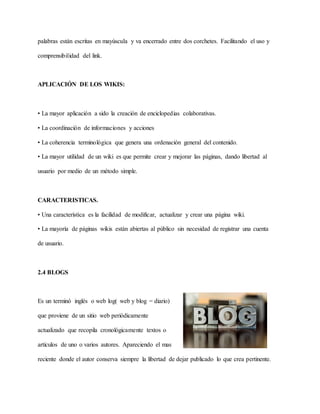 palabras están escritas en mayúscula y va encerrado entre dos corchetes. Facilitando el uso y
comprensibilidad del link.
APLICACIÓN DE LOS WIKIS:
• La mayor aplicación a sido la creación de enciclopedias colaborativas.
• La coordinación de informaciones y acciones
• La coherencia terminológica que genera una ordenación general del contenido.
• La mayor utilidad de un wiki es que permite crear y mejorar las páginas, dando libertad al
usuario por medio de un método simple.
CARACTERISTICAS.
• Una característica es la facilidad de modificar, actualizar y crear una página wiki.
• La mayoría de páginas wikis están abiertas al público sin necesidad de registrar una cuenta
de usuario.
2.4 BLOGS
Es un terminó inglés o web log( web y blog = diario)
que proviene de un sitio web periódicamente
actualizado que recopila cronológicamente textos o
artículos de uno o varios autores. Apareciendo el mas
reciente donde el autor conserva siempre la libertad de dejar publicado lo que crea pertinente.
 