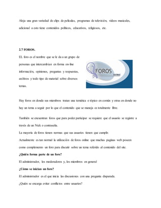 Aloja una gran variedad de clips de películas, programas de televisión, videos musicales,
adicional a esto tiene contenidos políticos, educativos, religiosos, etc.
2.7 FOROS.
EL foro es el nombre que se le da a un grupo de
personas que intercambian en forma on-line
información, opiniones, preguntas y respuestas,
archivos y todo tipo de material sobre diversos
temas.
Hay foros en donde sus miembros tratan una temática o tópico en común y otras en donde no
hay un tema a seguir por lo que el contenido que se maneja es totalmente libre.
También se encuentran foros que para poder participar se requiere que el usuario se registre a
través de un Nick o contraseña.
La mayoría de foros tienen normas que sus usuarios tienen que cumplir.
Actualmente es tan normal la utilización de foros online que muchas paginas web poseen
como complemento un foro para discutir sobre un tema referido al contenido del site.
¿Quién forma parte de un foro?
El administrador, los moderadores y, los miembros en general
¿Cómo se inician un foro?
El administrador es el que inicia las discusiones con una pregunta disparada.
¿Quién se encarga evitar conflictos entre usuarios?
 
