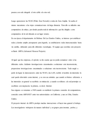 pasarse con solo alargarle el otro cable a la otra red.
Luego aparecieron las WAN (Wide Área Newark) o redes de Área Amplia. Se usaba el
mismo mecanismo a las viejas comunicaciones de larga distancia. Para ello se utilizaba una
computadora de enlace, por donde pasaba toda la información que iba dirigida a otra
computadora de la red ubicada en un lugar remoto.
En esa época el departamento de Defensa De Los Estados Unidos, se intereso por establecer
redes y destino amplio presupuesto para lograrlo, se establecieron redes interconectadas hasta
vía satélite, utilizando para ello diferentes tecnologías. El equipo que coordino este proyecto
se llamó ARPA (Advanced Resecar Projects).
Al igual que las empresas, el ejército se dio cuenta que no podía comunicar entre si las
diferentes redes. Adelanto investigaciones encaminadas a solucionar este inconveniente,
proporciono investigaciones encaminadas a solucionar este inconveniente. Todo surgió a
partir de lograr la interconexión entre las WAN y las LAN, recibió el nombre de interredes lo
cual quedo abreviado como internet, y se creo un estándar, que cuando se hiciese referencia a
las interredes en general se escribiría en minúscula y cuando se refiriera a la red prototipo se
escribiera con mayúscula la primera, es decir. Internet.
Sus orígenes se remontan a 1969 cuando se estableció la primera conexión de computadoras,
conocida como ARPANET entre tres universidades en California y una en Utha, Estados
Unidos.
El proyecto internet de ARPA produjo muchas innovaciones al hacer mas general el trabajo.
Los investigadores trabajaron de manera individual y en grupos para inventar, probar, y
 
