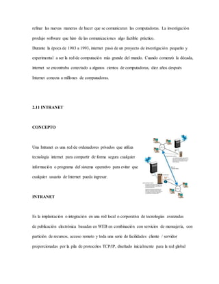 refinar las nuevas maneras de hacer que se comunicaran las computadoras. La investigación
produjo software que hizo de las comunicaciones algo factible práctico.
Durante la época de 1983 a 1993, internet pasó de un proyecto de investigación pequeño y
experimental a ser la red de computación más grande del mundo. Cuando comenzó la década,
internet se encontraba conectado a algunos cientos de computadoras, diez años después
Internet conecta a millones de computadoras.
2.11 INTRANET
CONCEPTO
Una Intranet es una red de ordenadores privados que utiliza
tecnología internet para compartir de forma segura cualquier
información o programa del sistema operativo para evitar que
cualquier usuario de Internet pueda ingresar.
INTRANET
Es la implantación o integración en una red local o corporativa de tecnologías avanzadas
de publicación electrónica basadas en WEB en combinación con servicios de mensajería, con
partición de recursos, acceso remoto y toda una serie de facilidades cliente / servidor
proporcionadas por la pila de protocolos TCP/IP, diseñado inicialmente para la red global
 