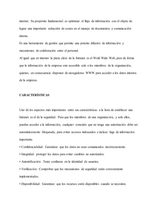 internet. Su propósito fundamental es optimizar el flujo de información con el objeto de
lograr una importante reducción de costes en el manejo de documentos y comunicación
interna.
Es una herramienta de gestión que permite una potente difusión de información y
mecanismos de colaboración entre el personal.
Al igual que en internet la pieza clave de la Intranet es el Wold Wide Web, pero de forma
que la información de la empresa este accesible solo a los miembros de la organización,
quienes, en consecuencia disponen de navegadores WWW para acceder a los datos internos
de la empresa.
CARACTERÍSTICAS
Uno de los aspectos más importantes entre sus características a la hora de establecer una
Intranet es el de la seguridad. Para que los miembros de una organización, y solo ellos,
puedan acceder a la información, cualquier conexión que no tenga una autorización debe ser
automáticamente bloqueada, para evitar accesos indeseados e incluso fuga de información
importante.
• Confidencialidad: Garantizar que los datos no sean comunicados incorrectamente.
• Integridad: proteger los datos para evitar cambios no autorizados.
• Autentificación: Tener confianza en la identidad de usuarios.
• Verificación: Comprobar que los mecanismos de seguridad están correctamente
implementados.
• Disponibilidad: Garantizar que los recursos estén disponibles cuando se necesiten.
 