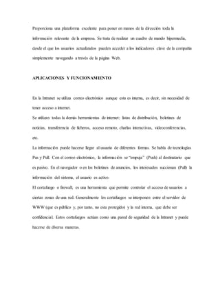 Proporciona una plataforma excelente para poner en manos de la dirección toda la
información relevante de la empresa. Se trata de realizar un cuadro de mando hipermedia,
desde el que los usuarios actualizados pueden acceder a los indicadores clave de la compañía
simplemente navegando a través de la página Web.
APLICACIONES Y FUNCIONAMIENTO
En la Intranet se utiliza correo electrónico aunque esta es interna, es decir, sin necesidad de
tener acceso a internet.
Se utilizan todas la demás herramientas de internet: listas de distribución, boletines de
noticias, transferencia de ficheros, acceso remoto, charlas interactivas, videoconferencias,
etc.
La información puede hacerse llegar al usuario de diferentes formas. Se habla de tecnologías
Pus y Pull. Con el correo electrónico, la información se “empuja” (Push) al destinatario que
es pasivo. En el navegador o en los boletines de anuncios, los interesados succionan (Pull) la
información del sistema, el usuario es activo.
El cortafuego o firewall, es una herramienta que permite controlar el acceso de usuarios a
ciertas zonas de una red. Generalmente los cortafuegos se interponen entre el servidor de
WWW (que es público y, por tanto, no esta protegido) y la red interna, que debe ser
confidencial. Estos cortafuegos actúan como una pared de seguridad de la Intranet y puede
hacerse de diversa maneras.
 