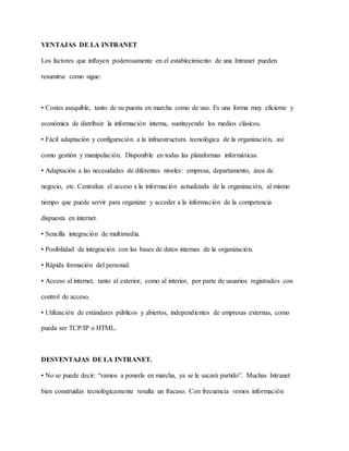 VENTAJAS DE LA INTRANET
Los factores que influyen poderosamente en el establecimiento de una Intranet pueden
resumirse como sigue:
• Costes asequible, tanto de su puesta en marcha como de uso. Es una forma muy eficiente y
económica de distribuir la información interna, sustituyendo los medios clásicos.
• Fácil adaptación y configuración a la infraestructura tecnológica de la organización, así
como gestión y manipulación. Disponible en todas las plataformas informáticas.
• Adaptación a las necesidades de diferentes niveles: empresa, departamento, área de
negocio, etc. Centraliza el acceso a la información actualizada de la organización, al mismo
tiempo que puede servir para organizar y acceder a la información de la competencia
dispuesta en internet.
• Sencilla integración de multimedia.
• Posibilidad de integración con las bases de datos internas de la organización.
• Rápida formación del personal.
• Acceso al internet, tanto al exterior, como al interior, por parte de usuarios registrados con
control de acceso.
• Utilización de estándares públicos y abiertos, independientes de empresas externas, como
pueda ser TCP/IP o HTML.
DESVENTAJAS DE LA INTRANET.
• No se puede decir: “vamos a ponerla en marcha, ya se le sacará partido”. Muchas Intranet
bien construidas tecnológicamente resulta un fracaso. Con frecuencia vemos información
 