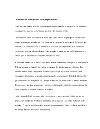 La información como recurso de las organizaciones.
Desde hace ya algunos años las organizaciones han reconocido la importancia de administrar
los principales recursos como la mano de obra y las materias primas.
La información se ha colocado en un buen lugar como uno de los principales recursos que
poseen las empresas actualmente. Los entes que se encargan de las tomas de decisiones han
comenzado a comprender que la información no es sólo un subproducto de la conducción
empresarial, sino que a la vez alimenta a los negocios y puede ser uno de los tantos factores
críticos para la determinación del éxito o fracaso de éstos.
Si deseamos maximizar la utilidad que posee nuestra información, el negocio la debe manejar
de forma correcta y eficiente, tal y cómo se manejan los demás recursos existentes. Los
administradores deben comprender de manera general que hay costos asociados con la
producción, distribución, seguridad, almacenamiento y recuperación de toda la información
que es manejada en la organización. Aunque la información se encuentra a nuestro alrededor,
debemos saber que ésta no es gratis, y su uso es estrictamente estratégico para posicionar de
forma ventajosa la empresa dentro de un negocio.
La fácil disponibilidad que poseen las computadoras y las tecnologías de información en
general, han creado una revolución informática en la sociedad y de forma particular en los
negocios. El manejo de información generada por computadora difiere en forma significativa
del manejo de datos producidos manualmente.
 