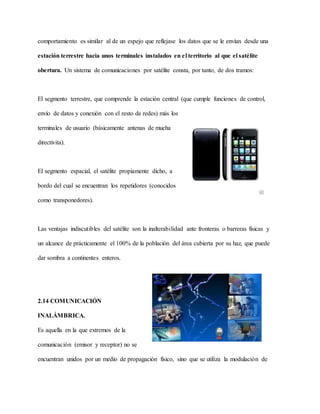 comportamiento es similar al de un espejo que reflejase los datos que se le envían desde una
estación terrestre hacia unos terminales instalados en el territorio al que el satélite
obertura. Un sistema de comunicaciones por satélite consta, por tanto, de dos tramos:
El segmento terrestre, que comprende la estación central (que cumple funciones de control,
envío de datos y conexión con el resto de redes) más los
terminales de usuario (básicamente antenas de mucha
directivita).
El segmento espacial, el satélite propiamente dicho, a
bordo del cual se encuentran los repetidores (conocidos
como transponedores).
Las ventajas indiscutibles del satélite son la inalterabilidad ante fronteras o barreras físicas y
un alcance de prácticamente el 100% de la población del área cubierta por su haz, que puede
dar sombra a continentes enteros.
2.14 COMUNICACIÓN
INALÁMBRICA.
Es aquella en la que extremos de la
comunicación (emisor y receptor) no se
encuentran unidos por un medio de propagación físico, sino que se utiliza la modulación de
 