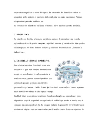 ondas electromagnéticas a través del espacio. En este sentido los dispositivos físicos se
encuentran en los emisores y receptores de la señal entre los cuales encontramos Antenas,
computadoras portátiles, celulares, etc.
La comunicación inalámbrica se realiza se realiza a través de ondas de radio frecuencia.
2.15 DOMOTICA.
Se entiende por domótica al conjunto de sistemas capaces de automatizar una vivienda,
aportando servicios de gestión energética, seguridad, bienestar y comunicación. Que pueden
estar integrados por medio de redes interiores y exteriores de comunicación , cableadas o
inalámbricas .
2.16 REALIDAD VIRTUAL INMERSIVA.
Los métodos inmersitos de realidad virtual con
frecuencia se ligan a un ambiente tridimensional
creado por un ordenador, el cual se manipula a
través de cascos, guantes u otros dispositivos que
capturan la posición y rotación de diferentes
partes del cuerpo humano. La idea de este tipo de realidad virtual es hacer creer a la persona
hacer parte de otro mundo en otro espacio y tiempo.
Realidad virtual es un sistema tecnológico, basado en el empleo de ordenadores y otros
dispositivos, cuyo fin es producir una apariencia de realidad que permita al usuario tener la
sensación de estar presente en ella. Se consigue mediante la generación por ordenador de un
conjunto de imágenes que son contempladas por el usuario a través de un casco provisto de
 