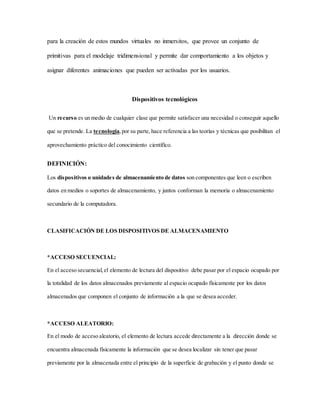 para la creación de estos mundos virtuales no inmersitos, que provee un conjunto de
primitivas para el modelaje tridimensional y permite dar comportamiento a los objetos y
asignar diferentes animaciones que pueden ser activadas por los usuarios.
Dispositivos tecnológicos
Un recurso es un medio de cualquier clase que permite satisfacer una necesidad o conseguir aquello
que se pretende. La tecnología,por su parte,hace referencia a las teorías y técnicas que posibilitan el
aprovechamiento práctico del conocimiento científico.
DEFINICIÓN:
Los dispositivos o unidades de almacenamiento de datos son componentes que leen o escriben
datos en medios o soportes de almacenamiento, y juntos conforman la memoria o almacenamiento
secundario de la computadora.
CLASIFICACIÓN DE LOS DISPOSITIVOS DE ALMACENAMIENTO
*ACCESO SECUENCIAL:
En el acceso secuencial,el elemento de lectura del dispositivo debe pasar por el espacio ocupado por
la totalidad de los datos almacenados previamente al espacio ocupado físicamente por los datos
almacenados que componen el conjunto de información a la que se desea acceder.
*ACCESO ALEATORIO:
En el modo de acceso aleatorio, el elemento de lectura accede directamente a la dirección donde se
encuentra almacenada físicamente la información que se desea localizar sin tener que pasar
previamente por la almacenada entre el principio de la superficie de grabación y el punto donde se
 