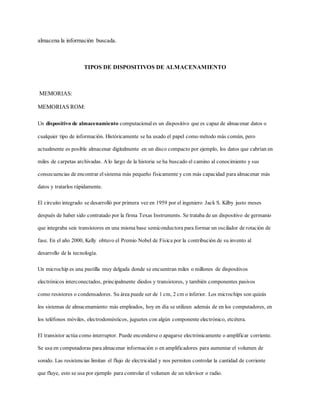 almacena la información buscada.
TIPOS DE DISPOSITIVOS DE ALMACENAMIENTO
MEMORIAS:
MEMORIAS ROM:
Un dispositivo de almacenamiento computacionales un dispositivo que es capaz de almacenar datos o
cualquier tipo de información. Históricamente se ha usado el papel como método más común, pero
actualmente es posible almacenar digitalmente en un disco compacto por ejemplo, los datos que cabrían en
miles de carpetas archivadas. Alo largo de la historia se ha buscado el camino al conocimiento y sus
consecuencias de encontrar el sistema más pequeño físicamente y con más capacidad para almacenar más
datos y tratarlos rápidamente.
El circuito integrado se desarrolló por primera vez en 1959 por el ingeniero Jack S. Kilby justo meses
después de haber sido contratado por la firma Texas Instruments. Se trataba de un dispositivo de germanio
que integraba seis transistores en una misma base semiconductora para formar un oscilador de rotación de
fase. En el año 2000, Kelly obtuvo el Premio Nobel de Física por la contribución de su invento al
desarrollo de la tecnología.
Un microchip es una pastilla muy delgada donde se encuentran miles o millones de dispositivos
electrónicos interconectados, principalmente diodos y transistores, y también componentes pasivos
como resistores o condensadores. Su área puede ser de 1 cm, 2 cm o inferior. Los microchips son quizás
los sistemas de almacenamiento más empleados, hoy en día se utilizan además de en los computadores, en
los teléfonos móviles, electrodomésticos, juguetes con algún componente electrónico, etcétera.
El transistor actúa como interruptor. Puede encenderse o apagarse electrónicamente o amplificar corriente.
Se usa en computadoras para almacenar información o en amplificadores para aumentar el volumen de
sonido. Las resistencias limitan el flujo de electricidad y nos permiten controlar la cantidad de corriente
que fluye, esto se usa por ejemplo para controlar el volumen de un televisor o radio.
 