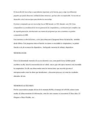 El desarrollo del microchip es especialmente importante en la historia, pues es algo increíblemente
pequeño que puede almacenar cantidad de datos inmensas, que hace años era impensable. Se necesita un
desarrollo a nivel microscópico para diseñar los microchips.
El primer computador que usó microchips fue un IBM lanzado en 1965, llamado serie 360. Estas
computadoras se consideran de la tercera generación de computadoras, y sustituyeron por completo a las
de segunda generación, introduciendo una manera de programar que aún se mantiene en grandes
computadoras de IBM.
Esta memoria es sólo de lectura, y sirve para almacenar el programa básico de iniciación, instalado
desde fábrica. Este programa entra en función en cuanto es encendida la computadora y su primer
función es la de reconocer los dispositivos, (incluyendo memoria de trabajo), dispositivos.
MEMORIA RAM:
Esta es la denominada memoria de acceso aleatorio o sea,como puede leerse también puede
escribirse en ella, tiene la característica de ser volátil, esto es,que sólo opera mientras esté encendida
la computadora. En ella son almacenadas tanto las instrucciones que necesita ejecutar el
microprocesador como los datos que introducimos y deseamos procesar,así como los resultados
obtenidos de esto.
MEMORIAS AUXILIARES:
Por las características propias del uso de la memoria ROM y el manejo de la RAM, existen varios
medios de almacenamiento de información, entre los más comunes se encuentran: El disco duro, El
Disquete o Disco Flexible, etc...
 