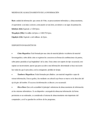 MEDIDAS DE ALMACENAMIENTO DE LA INFORMACIÓN
Byte: unidad de información que consta de 8 bits; en procesamiento informático y almacenamiento,
el equivalente a un único carácter,como puede ser una letra, un número o un signo de puntuación.
Kilobyte (Kb):Equivale a 1.024 bytes.
Megabyte (Mb): Un millón de bytes o 1.048.576 bytes.
Gigabyte (Gb): Equivale a mil millones de bytes.
DISPOSITIVOS MAGNÉTICOS
 Cinta Magnética: Está formada por una cinta de material plástico recubierta de material
ferromagnético, sobre dicha cinta se registran los caracteresen formas de combinaciones de puntos,
sobre pistas paralelas al eje longitudinal de la cinta. Estas cintas son soporte de tipo secuencial, esto
supone un inconveniente puesto que para acceder a una información determinada se hace necesario
leer todas las que le preceden, con la consiguiente pérdida de tiempo.
 Tambores Magnéticos: Están formados por cilindros con material magnético capaz de
retener información, Esta se graba y lee mediante un cabezal cuyo brazo se mueve en la dirección del
eje de giro del tambor. El acceso a la información es directo y no secuencial.
 Disco Duro: Son en la actualidad el principal subsistema de almacenamiento de información
en los sistemas informáticos. Es un dispositivo encargado de almacenar información de forma
persistente en un ordenador, es considerado el sistema de almacenamiento más importante del
computador y en él se guardan los archivos de los programas.
 