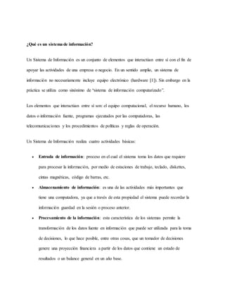 ¿Qué es un sistema de información?
Un Sistema de Información es un conjunto de elementos que interactúan entre sí con el fin de
apoyar las actividades de una empresa o negocio. En un sentido amplio, un sistema de
información no necesariamente incluye equipo electrónico (hardware [1]). Sin embargo en la
práctica se utiliza como sinónimo de “sistema de información computarizado”.
Los elementos que interactúan entre sí son: el equipo computacional, el recurso humano, los
datos o información fuente, programas ejecutados por las computadoras, las
telecomunicaciones y los procedimientos de políticas y reglas de operación.
Un Sistema de Información realiza cuatro actividades básicas:
 Entrada de información: proceso en el cual el sistema toma los datos que requiere
para procesar la información, por medio de estaciones de trabajo, teclado, diskettes,
cintas magnéticas, código de barras, etc.
 Almacenamiento de información: es una de las actividades más importantes que
tiene una computadora, ya que a través de esta propiedad el sistema puede recordar la
información guardad en la sesión o proceso anterior.
 Procesamiento de la información: esta característica de los sistemas permite la
transformación de los datos fuente en información que puede ser utilizada para la toma
de decisiones, lo que hace posible, entre otras cosas, que un tomador de decisiones
genere una proyección financiera a partir de los datos que contiene un estado de
resultados o un balance general en un año base.
 