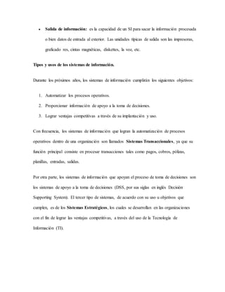  Salida de información: es la capacidad de un SI para sacar la información procesada
o bien datos de entrada al exterior. Las unidades típicas de salida son las impresoras,
graficado res, cintas magnéticas, diskettes, la voz, etc.
Tipos y usos de los sistemas de información.
Durante los próximos años, los sistemas de información cumplirán los siguientes objetivos:
1. Automatizar los procesos operativos.
2. Proporcionar información de apoyo a la toma de decisiones.
3. Lograr ventajas competitivas a través de su implantación y uso.
Con frecuencia, los sistemas de información que logran la automatización de procesos
operativos dentro de una organización son llamados Sistemas Transaccionales, ya que su
función principal consiste en procesar transacciones tales como pagos, cobros, pólizas,
planillas, entradas, salidas.
Por otra parte, los sistemas de información que apoyan el proceso de toma de decisiones son
los sistemas de apoyo a la toma de decisiones (DSS, por sus siglas en inglés Decisión
Supporting System). El tercer tipo de sistemas, de acuerdo con su uso u objetivos que
cumplen, es de los Sistemas Estratégicos, los cuales se desarrollan en las organizaciones
con el fin de lograr las ventajas competitivas, a través del uso de la Tecnología de
Información (TI).
 