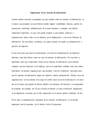 Importancia de los sistemas de información
Cuando muchas personas se preguntan por qué estudiar sobre los sistemas de información, es
lo mismo que preguntar por qué debería estudiar alguien contabilidad, finanzas, gestión de
operaciones, marketing, administración de recursos humanos o cualquier otra función
empresarial importante. Lo que si les puedo asegurar es que muchas empresas y
organizaciones tienen éxitos en sus objetivos por la implantación y uso de los Sistemas de
Información. De esta forma, constituyen un campo esencial de estudio en administración y
gerencia de empresas.
Es por esta razón que todos los profesionales en el área de Administración de Empresas
deberían o más bien deben, tomar un curso de sistemas de información. Por otro lado es
importante tener una comprensión básica de los sistemas de información para entender
cualquier otra área funcional en la empresa, por eso es importante también, tener una cultura
informática en nuestras organizaciones que permitan y den las condiciones necesarias para
que los sistemas de información logren los objetivos citados anteriormente. Muchas veces las
organizaciones no han entrado en la etapa de cambio hacía la era de la información sin saber
que es un riesgo muy grande de fracaso debido a las amenazas del mercado y su incapacidad
de competir, por ejemplo, las TI que se basan en Internet se están convirtiendo rápidamente
en un ingrediente necesario par el éxito empresarial en el entorno global y dinámico de hoy.
Por lo tanto, la administración apropiada de los sistemas de información es un desafío
importante para los gerentes. Así la función de los SI representa:
 
