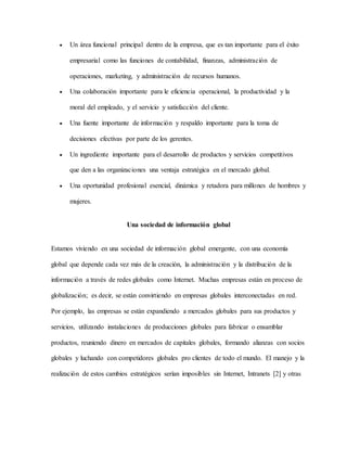 Un área funcional principal dentro de la empresa, que es tan importante para el éxito
empresarial como las funciones de contabilidad, finanzas, administración de
operaciones, marketing, y administración de recursos humanos.
 Una colaboración importante para le eficiencia operacional, la productividad y la
moral del empleado, y el servicio y satisfacción del cliente.
 Una fuente importante de información y respaldo importante para la toma de
decisiones efectivas por parte de los gerentes.
 Un ingrediente importante para el desarrollo de productos y servicios competitivos
que den a las organizaciones una ventaja estratégica en el mercado global.
 Una oportunidad profesional esencial, dinámica y retadora para millones de hombres y
mujeres.
Una sociedad de información global
Estamos viviendo en una sociedad de información global emergente, con una economía
global que depende cada vez más de la creación, la administración y la distribución de la
información a través de redes globales como Internet. Muchas empresas están en proceso de
globalización; es decir, se están convirtiendo en empresas globales interconectadas en red.
Por ejemplo, las empresas se están expandiendo a mercados globales para sus productos y
servicios, utilizando instalaciones de producciones globales para fabricar o ensamblar
productos, reuniendo dinero en mercados de capitales globales, formando alianzas con socios
globales y luchando con competidores globales pro clientes de todo el mundo. El manejo y la
realización de estos cambios estratégicos serían imposibles sin Internet, Intranets [2] y otras
 