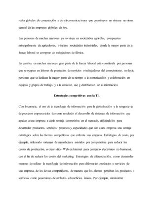 redes globales de computación y de telecomunicaciones que constituyen un sistema nervioso
central de las empresas globales de hoy.
Las personas de muchas naciones ya no viven en sociedades agrícolas, compuestas
principalmente de agricultores, o incluso sociedades industriales, donde la mayor parte de la
fuerza laboral se compone de trabajadores de fábrica.
En cambio, en muchas naciones gran parte de la fuerza laboral está constituida por personas
que se ocupan en labores de prestación de servicios o trabajadores del conocimiento, es decir,
personas que se dedican la mayor parte de su tiempo a la comunicación y colaboración en
equipos y grupos de trabajo, y a la creación, uso y distribución de la información.
Estrategias competitivas con la TI.
Con frecuencia, el uso de la tecnología de información para la globalización y la reingeniería
de procesos empresariales da como resultado el desarrollo de sistemas de información que
ayudan a una empresa a darle ventaja competitiva en el mercado, utilizándolos para
desarrollar productos, servicios, procesos y capacidades que dan a una empresa una ventaja
estratégica sobre las fuerzas competitivas que enfrenta una empresa. Estrategias de costo, por
ejemplo, utilizando sistemas de manufactura asistidos por computadora para reducir los
costos de producción, o crear sitios Web en Internet para comercio electrónico (e-business),
con el fin de reducir los costos del marketing. Estrategias de diferenciación, como desarrollar
maneras de utilizar la tecnología de información para diferenciar productos o servicios de
una empresa, de los de sus competidores, de manera que los clientes perciban los productos o
servicios como poseedores de atributos o beneficios únicos. Por ejemplo, suministrar
 