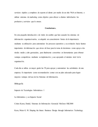 servicios rápidos y completos de soporte al cliente por medio de un sitio Web en Internet, o
utilizar sistemas de marketing como objetivo para ofrecer a clientes individuales los
productos y servicios que le atraen.
Conclusiones.
En esta pequeña introducción a la visión de cambio que han causado los sistemas de
información organizacionales, se adquirió un conocimiento básico de la importancia
mediante su utilización para automatizar los procesos operativos y su evolución hacia fuentes
importantes de información que sirven de base para la toma de decisiones como apoyo a los
niveles medio y alto gerenciales, para finalmente convertirse en herramientas para obtener
ventajas competitivas mediante su implantación y uso apoyando el máximo nivel de la
organización.
Cada día se utiliza en mayor grado las TI para apoyar y automatizar las actividades de una
empresa. Es importante como recomendación contar con un plan adecuado para lograr
mayores ventajas del uso de los Sistemas de Información.
Bibliografía
Impacto de Tecnologías Informáticas I
La Informática y su Impacto Social
Cohen Karen, Daniel, Sistemas de Información Gerencial McGraw Hill.2000
Keen, Meter G. W. Shaping the future: Business Design through Information Technology.
 