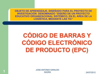 OBJETO DE APRENDIZAJE, DISEÑADO PARA EL PROYECTO DE
     INVESTIGACIÓN DENOMINADO “DISEÑO DE UN PROYECTO
    EDUCATIVO ORGANIZACIONAL SISTÉMICO, EN EL ÁREA DE LA
                LOGÍSTICA, MEDIANTE LAS TIC”




        CÓDIGO DE BARRAS Y
        CÓDIGO ELECTRÓNICO
         DE PRODUCTO (EPC)


                  JOSE ANTONIO GIRALDO
1                        SAGRA                     24/07/2012
 