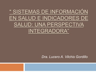 " SISTEMAS DE INFORMACIÓN
EN SALUD E INDICADORES DE
  SALUD: UNA PERSPECTIVA
       INTEGRADORA”



          Dra. Lucero A. Vilchis Gordillo
 