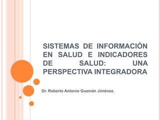 SISTEMAS DE INFORMACIÓN
EN SALUD E INDICADORES
DE      SALUD:      UNA
PERSPECTIVA INTEGRADORA

Dr. Roberto Antonio Guzmán Jiménez.
 