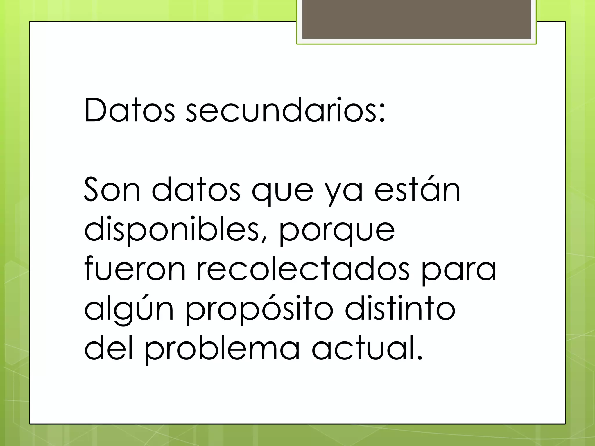 Datos secundarios:

Son datos que ya están
disponibles, porque
fueron recolectados para
algún propósito distinto
del problema actual.
 