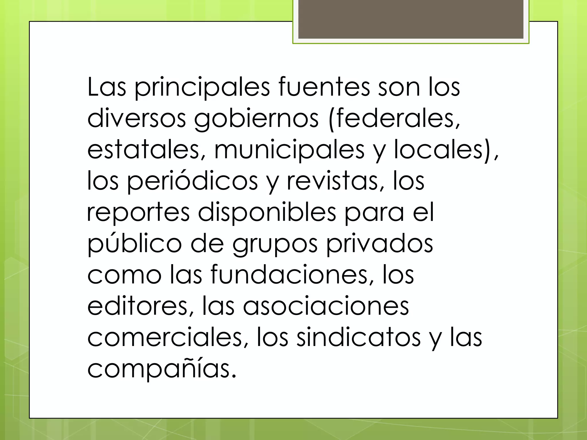 Las principales fuentes son los
diversos gobiernos (federales,
estatales, municipales y locales),
los periódicos y revistas, los
reportes disponibles para el
público de grupos privados
como las fundaciones, los
editores, las asociaciones
comerciales, los sindicatos y las
compañías.
 