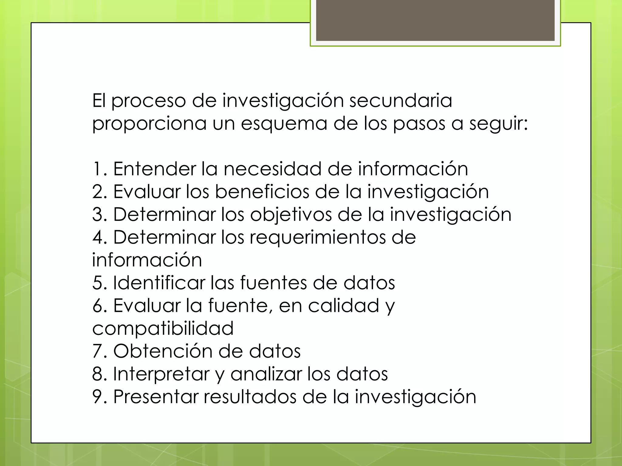 El proceso de investigación secundaria
proporciona un esquema de los pasos a seguir:

1. Entender la necesidad de información
2. Evaluar los beneficios de la investigación
3. Determinar los objetivos de la investigación
4. Determinar los requerimientos de
información
5. Identificar las fuentes de datos
6. Evaluar la fuente, en calidad y
compatibilidad
7. Obtención de datos
8. Interpretar y analizar los datos
9. Presentar resultados de la investigación
 