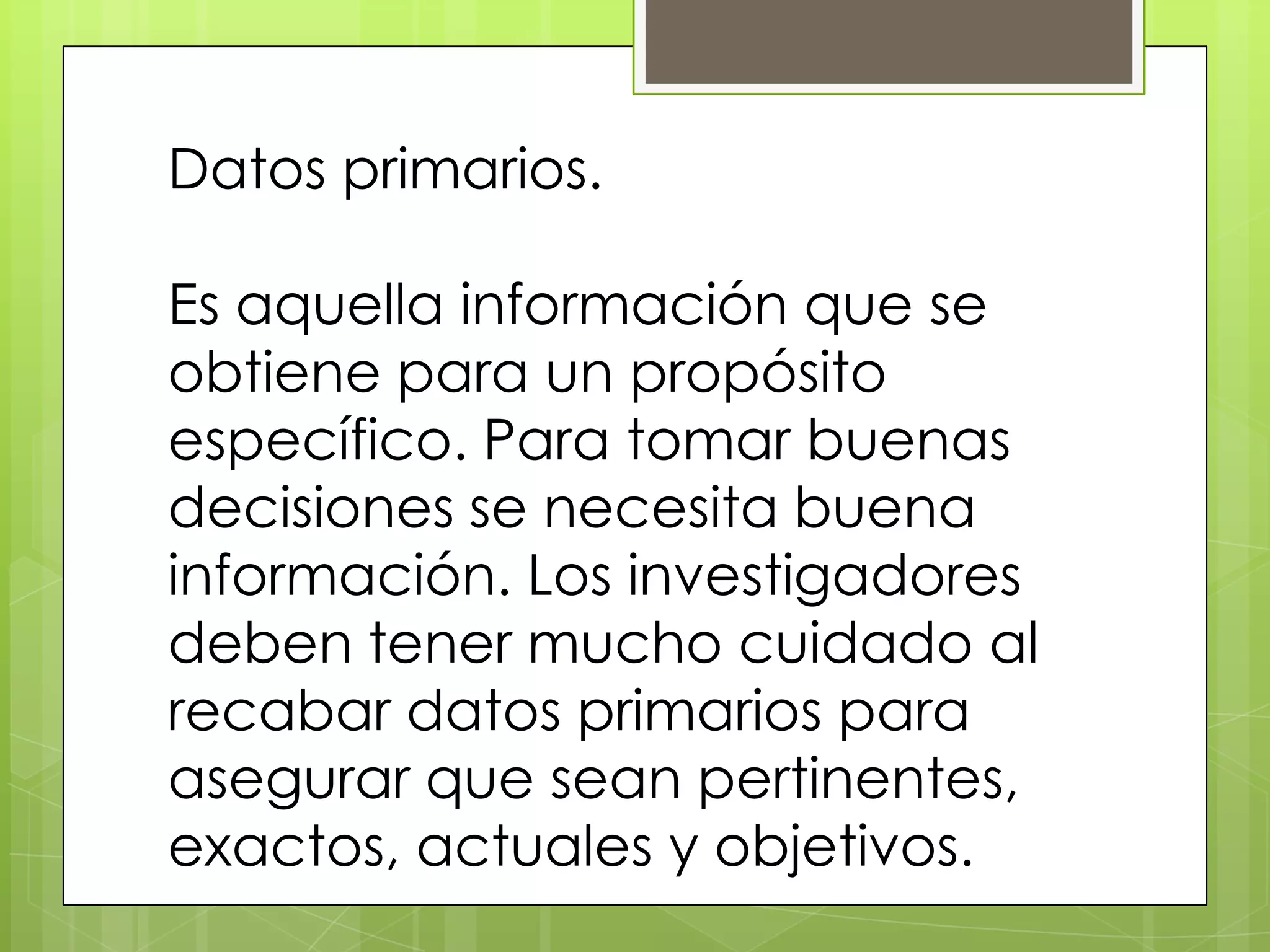 Datos primarios.

Es aquella información que se
obtiene para un propósito
específico. Para tomar buenas
decisiones se necesita buena
información. Los investigadores
deben tener mucho cuidado al
recabar datos primarios para
asegurar que sean pertinentes,
exactos, actuales y objetivos.
 