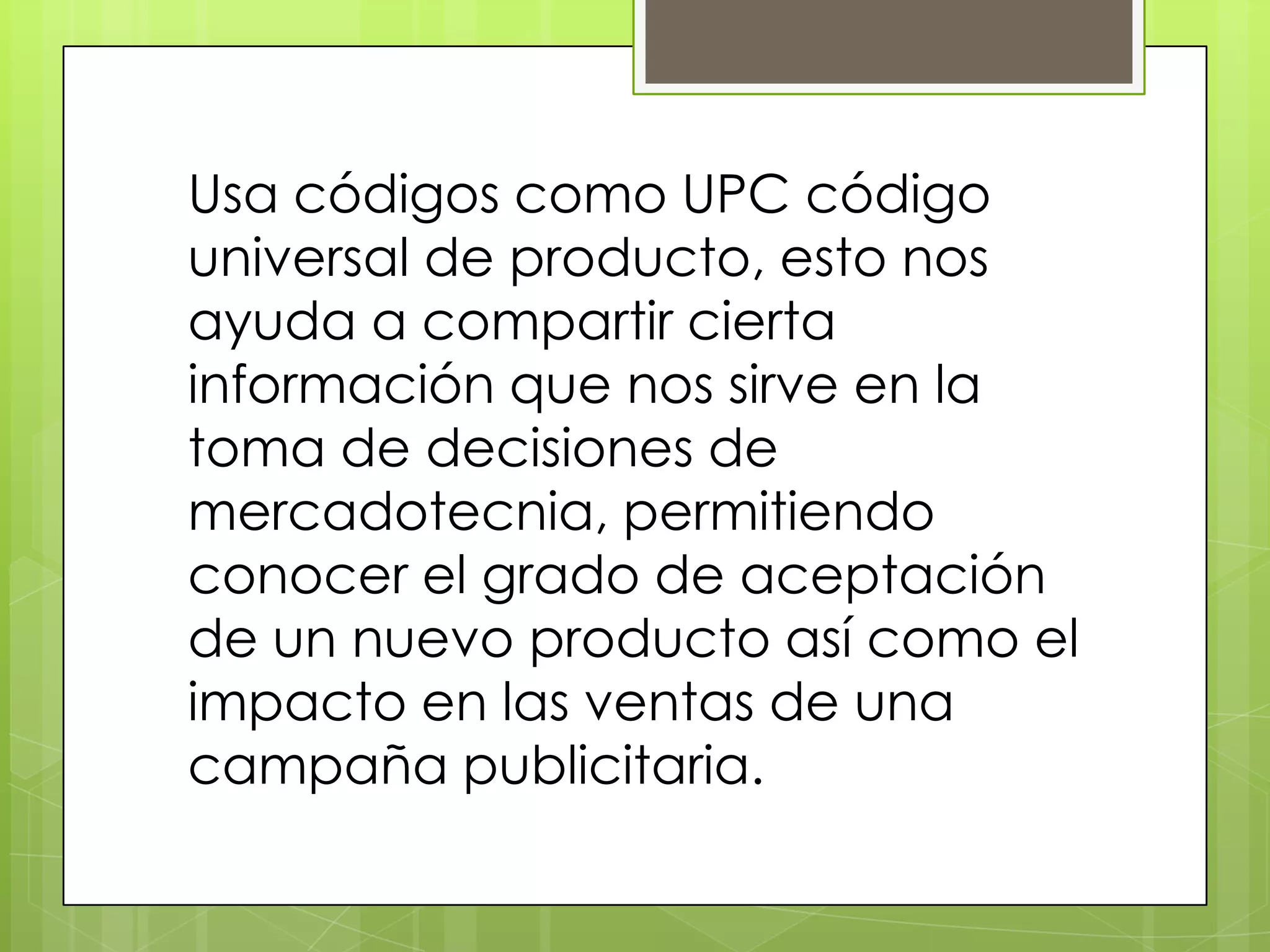 Usa códigos como UPC código
universal de producto, esto nos
ayuda a compartir cierta
información que nos sirve en la
toma de decisiones de
mercadotecnia, permitiendo
conocer el grado de aceptación
de un nuevo producto así como el
impacto en las ventas de una
campaña publicitaria.
 