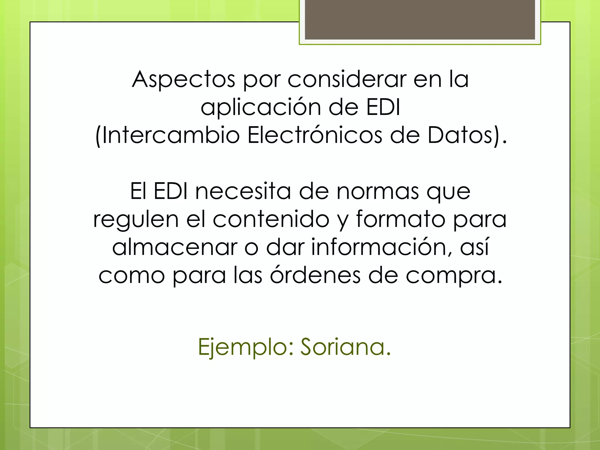 Aspectos por considerar en la
         aplicación de EDI
(Intercambio Electrónicos de Datos).

   El EDI necesita de normas que
regulen el contenido y formato para
  almacenar o dar información, así
 como para las órdenes de compra.


         Ejemplo: Soriana.
 