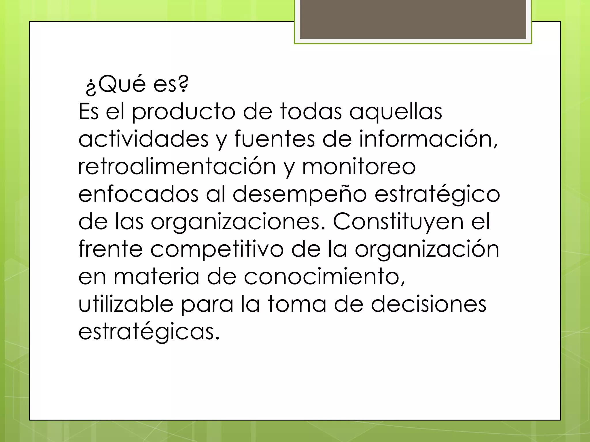 ¿Qué es?
Es el producto de todas aquellas
actividades y fuentes de información,
retroalimentación y monitoreo
enfocados al desempeño estratégico
de las organizaciones. Constituyen el
frente competitivo de la organización
en materia de conocimiento,
utilizable para la toma de decisiones
estratégicas.
 