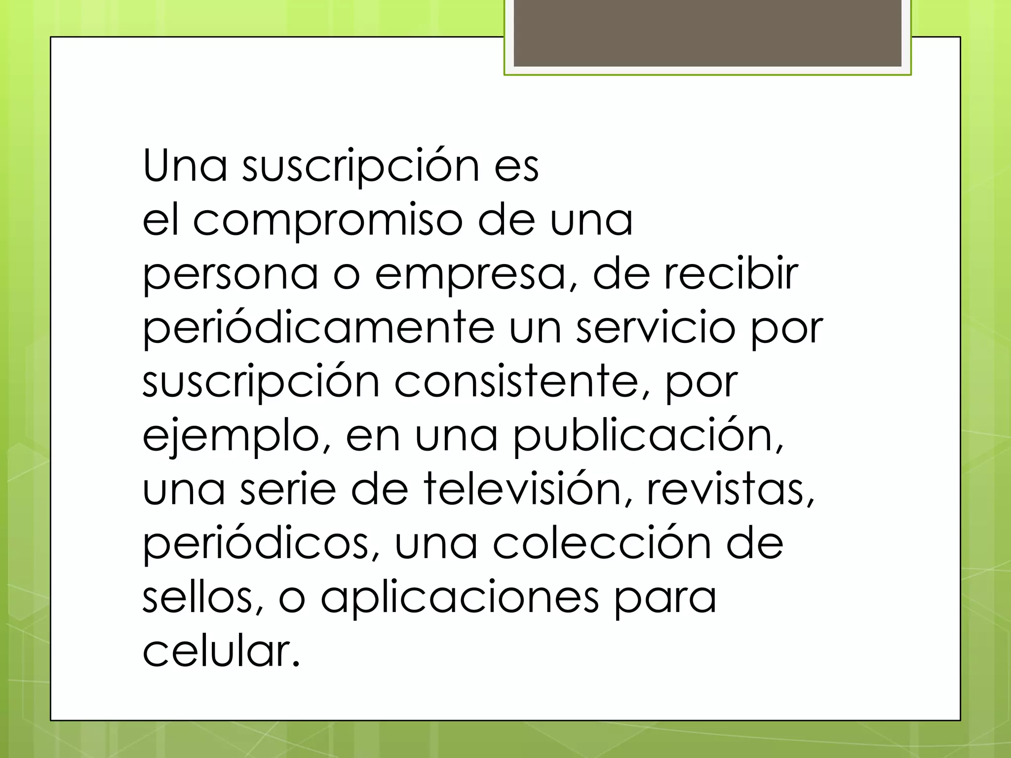 Una suscripción es
el compromiso de una
persona o empresa, de recibir
periódicamente un servicio por
suscripción consistente, por
ejemplo, en una publicación,
una serie de televisión, revistas,
periódicos, una colección de
sellos, o aplicaciones para
celular.
 