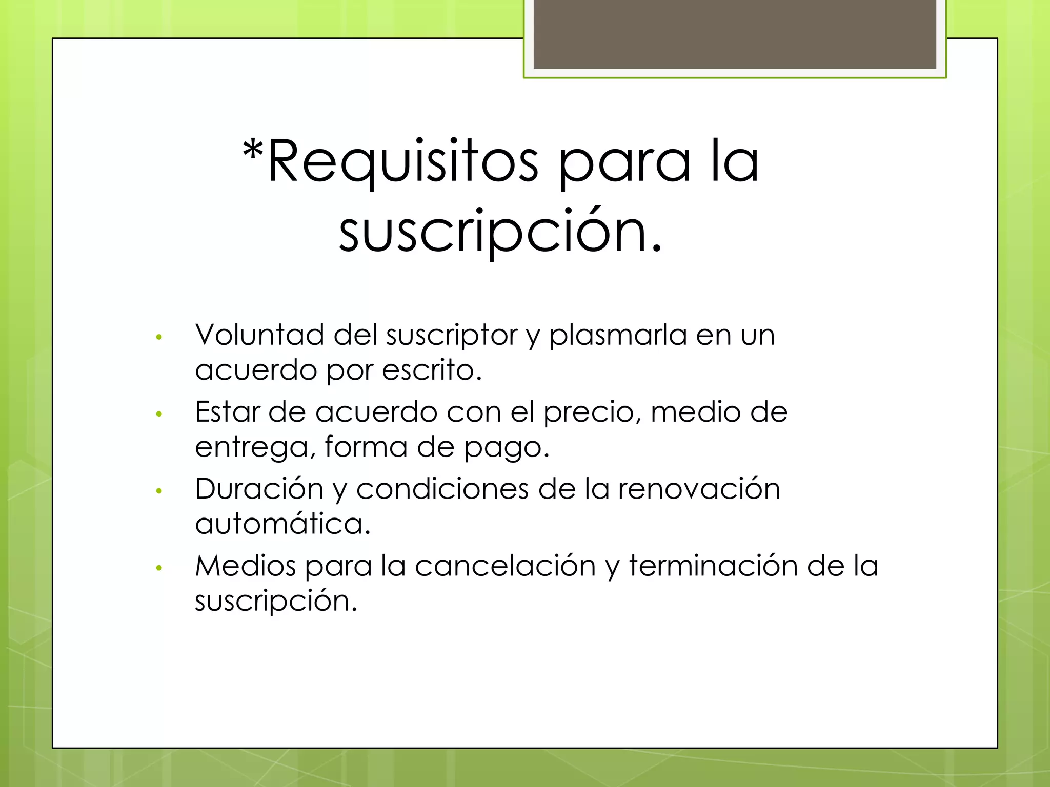 *Requisitos para la
          suscripción.
•   Voluntad del suscriptor y plasmarla en un
    acuerdo por escrito.
•   Estar de acuerdo con el precio, medio de
    entrega, forma de pago.
•   Duración y condiciones de la renovación
    automática.
•   Medios para la cancelación y terminación de la
    suscripción.
 