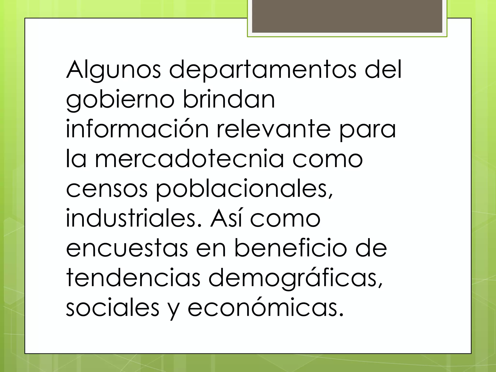 Algunos departamentos del
gobierno brindan
información relevante para
la mercadotecnia como
censos poblacionales,
industriales. Así como
encuestas en beneficio de
tendencias demográficas,
sociales y económicas.
 