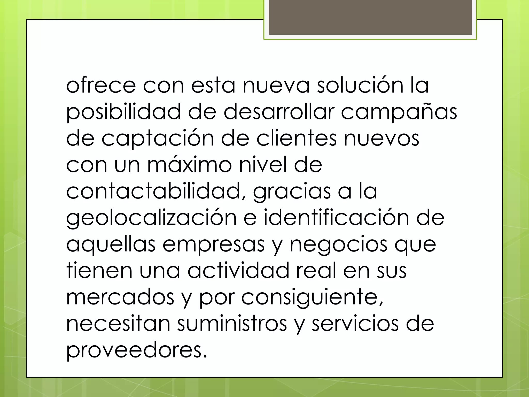 ofrece con esta nueva solución la
posibilidad de desarrollar campañas
de captación de clientes nuevos
con un máximo nivel de
contactabilidad, gracias a la
geolocalización e identificación de
aquellas empresas y negocios que
tienen una actividad real en sus
mercados y por consiguiente,
necesitan suministros y servicios de
proveedores.
 