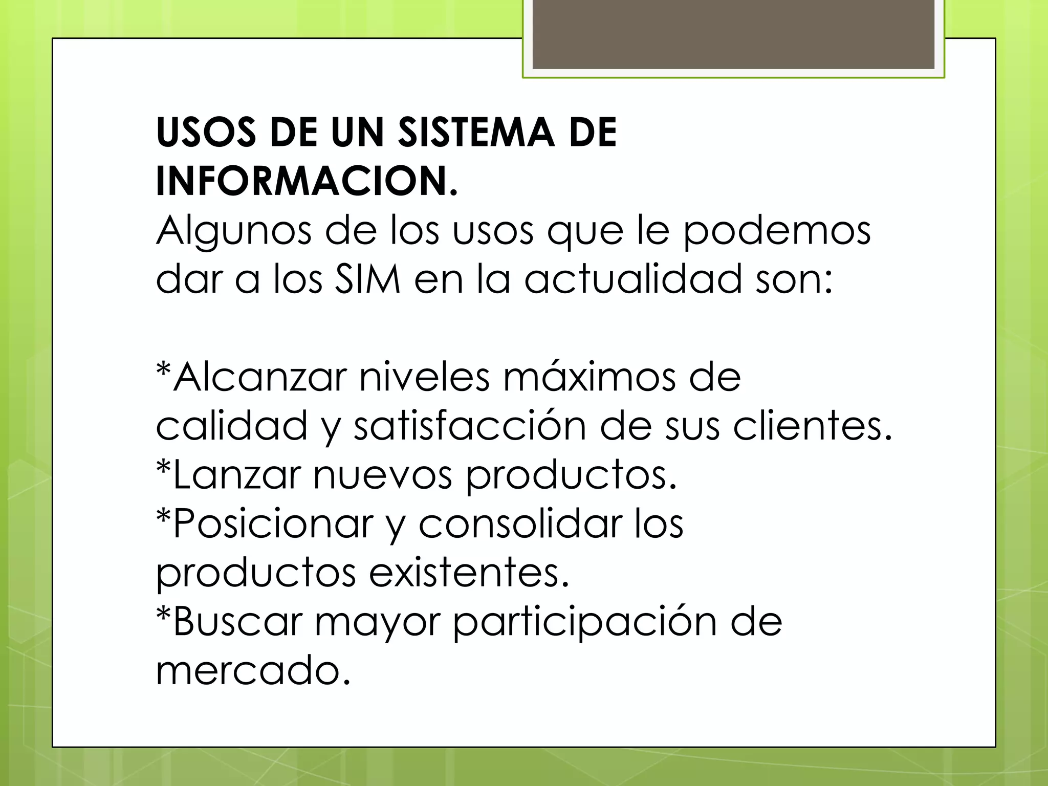 USOS DE UN SISTEMA DE
INFORMACION.
Algunos de los usos que le podemos
dar a los SIM en la actualidad son:

*Alcanzar niveles máximos de
calidad y satisfacción de sus clientes.
*Lanzar nuevos productos.
*Posicionar y consolidar los
productos existentes.
*Buscar mayor participación de
mercado.
 