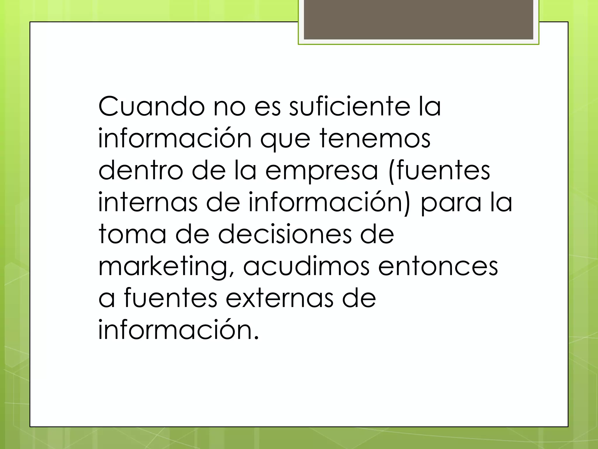 Cuando no es suficiente la
información que tenemos
dentro de la empresa (fuentes
internas de información) para la
toma de decisiones de
marketing, acudimos entonces
a fuentes externas de
información.
 