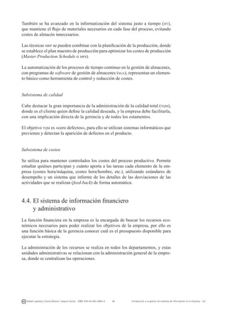 49
Rafael Lapiedra / Carlos Devece / Joaquín Guiral - ISBN: 978-84-693-9894-4 Introducción a la gestión de sistemas de información en la empresa - UJI
También se ha avanzado en la informatización del sistema justo a tiempo (jit),
que mantiene el flujo de materiales necesarios en cada fase del proceso, evitando
costes de almacén innecesarios.
Las técnicas mrp se pueden combinar con la planificación de la producción, donde
se establece el plan maestro de producción para optimizar los costes de producción
(Master Production Schedule o mps).
La automatización de los procesos de tiempo continuo en la gestión de almacenes,
con programas de software de gestión de almacenes (sga), representan un elemen-
to básico como herramienta de control y reducción de costes.
Subsistema de calidad
Cabe destacar la gran importancia de la administración de la calidad total (tqm),
donde es el cliente quien define la calidad deseada, y la empresa debe facilitarla,
con una implicación directa de la gerencia y de todos los estamentos.
El objetivo tqm es «cero defectos», para ello se utilizan sistemas informáticos que
previenen y detectan la aparición de defectos en el producto.
Subsistema de costos
Se utiliza para mantener controlados los costes del proceso productivo. Permite
estudiar quiénes participan y cuánto aporta a las tareas cada elemento de la em-
presa (costes hora/máquina, costes hora/hombre, etc.), utilizando estándares de
desempeño y un sistema que informe de los detalles de las desviaciones de las
actividades que se realizan (feed-back) de forma automática.
4.4. El sistema de información financiero
y administrativo
La función financiera en la empresa es la encargada de buscar los recursos eco-
nómicos necesarios para poder realizar los objetivos de la empresa, por ello es
una función básica de la gerencia conocer cuál es el presupuesto disponible para
ejecutar la estrategia.
La administración de los recursos se realiza en todos los departamentos, y estas
unidades administrativas se relacionan con la administración general de la empre-
sa, donde se centralizan las operaciones.
 