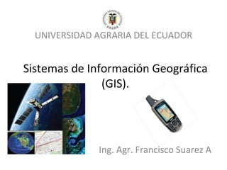 UNIVERSIDAD AGRARIA DEL ECUADOR


Sistemas de Información Geográfica
               (GIS).




              Ing. Agr. Francisco Suarez A
 
