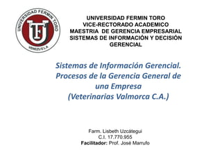 UNIVERSIDAD FERMIN TORO
VICE-RECTORADO ACADEMICO
MAESTRIA DE GERENCIA EMPRESARIAL
SISTEMAS DE INFORMACIÓN Y DECISIÓN
GERENCIAL

Sistemas de Información Gerencial.
Procesos de la Gerencia General de
una Empresa
(Veterinarias Valmorca C.A.)

Farm. Lisbeth Uzcátegui
C.I. 17.770.955
Facilitador: Prof. José Marrufo

 