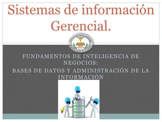 FUNDAMENTOS DE INTELIGENCIA DE
NEGOCIOS:
BASES DE DATOS Y ADMINISTRACIÓN DE LA
INFORMACIÓN
Sistemas de información
Gerencial.
 