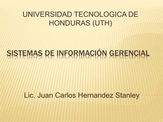 SISTEMAS DE INFORMACIÓN GERENCIAL
UNIVERSIDAD TECNOLOGICA DE
HONDURAS (UTH)
Lic. Juan Carlos Hernandez Stanley
 