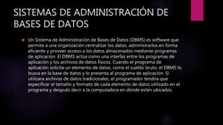 SISTEMAS DE ADMINISTRACIÓN DE
BASES DE DATOS
 Un Sistema de Administración de Bases de Datos (DBMS) es software que
permite a una organización centralizar los datos, administrarlos en forma
eficiente y proveer acceso a los datos almacenados mediante programas
de aplicación. El DBMS actúa como una interfaz entre los programas de
aplicación y los archivos de datos físicos. Cuando el programa de
aplicación solicita un elemento de datos, como el sueldo bruto, el DBMS lo
busca en la base de datos y lo presenta al programa de aplicación. Si
utilizara archivos de datos tradicionales, el programador tendría que
especificar el tamaño y formato de cada elemento de datos utilizado en el
programa y después decir a la computadora en dónde están ubicados.
 