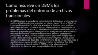 Cómo resuelve un DBMS los
problemas del entorno de archivos
tradicionales
 Un DBMS reduce la redundancia e inconsistencia de los datos al minimizar los
archivos aislados en los que se repiten los mismos datos. Tal vez el DBMS no
logre que la organización elimine la redundancia de datos en su totalidad,
pero puede ayudar a controlarla. Incluso si la organización mantiene ciertos
datos redundantes, el uso de un DBMS elimina la inconsistencia de los datos
debido a que puede ayudar a la organización a asegurar que cada ocurrencia
de datos redundantes tenga los mismos valores. El DBMS desacopla los
programas y los datos, con lo cual estos últimos se pueden independizar. El
acceso y la disponibilidad de la información serán mayores, a la vez que se
reducirán los costos de desarrollo y mantenimiento de los programas debido a
que los usuarios y programadores pueden realizar consultas ad hoc de la
información en la base de datos. El DBMS permite a la organización
administrar los datos, su uso y su seguridad en forma central.
 