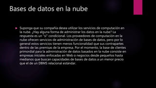Bases de datos en la nube
 Suponga que su compañía desea utilizar los servicios de computación en
la nube. ¿Hay alguna forma de administrar los datos en la nube? La
respuesta es un "sí" condicional. Los proveedores de computación en la
nube ofrecen servicios de administración de bases de datos, pero por lo
general estos servicios tienen menos funcionalidad que sus contrapartes
dentro de las premisas de la empresa. Por el momento, la base de clientes
primordial para la administración de datos basados en la nube consiste en
empresas iníciales enfocadas en Web o negocios desde pequeños hasta
medianos que buscan capacidades de bases de datos a un menor precio
que el de un DBMS relacional estándar.
 