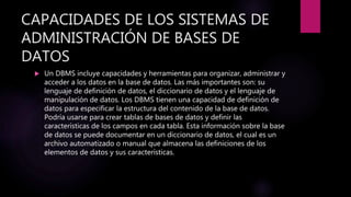 CAPACIDADES DE LOS SISTEMAS DE
ADMINISTRACIÓN DE BASES DE
DATOS
 Un DBMS incluye capacidades y herramientas para organizar, administrar y
acceder a los datos en la base de datos. Las más importantes son: su
lenguaje de definición de datos, el diccionario de datos y el lenguaje de
manipulación de datos. Los DBMS tienen una capacidad de definición de
datos para especificar la estructura del contenido de la base de datos.
Podría usarse para crear tablas de bases de datos y definir las
características de los campos en cada tabla. Esta información sobre la base
de datos se puede documentar en un diccionario de datos, el cual es un
archivo automatizado o manual que almacena las definiciones de los
elementos de datos y sus características.
 