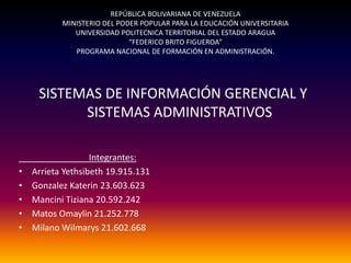 REPÚBLICA BOLIVARIANA DE VENEZUELA
           MINISTERIO DEL PODER POPULAR PARA LA EDUCACIÓN UNIVERSITARIA
              UNIVERSIDAD POLITECNICA TERRITORIAL DEL ESTADO ARAGUA
                             “FEDERICO BRITO FIGUEROA”
              PROGRAMA NACIONAL DE FORMACIÓN EN ADMINISTRACIÓN.




     SISTEMAS DE INFORMACIÓN GERENCIAL Y
           SISTEMAS ADMINISTRATIVOS

                   Integrantes:
•   Arrieta Yethsibeth 19.915.131
•   Gonzalez Katerin 23.603.623
•   Mancini Tiziana 20.592.242
•   Matos Omaylin 21.252.778
•   Milano Wilmarys 21.602.668
 